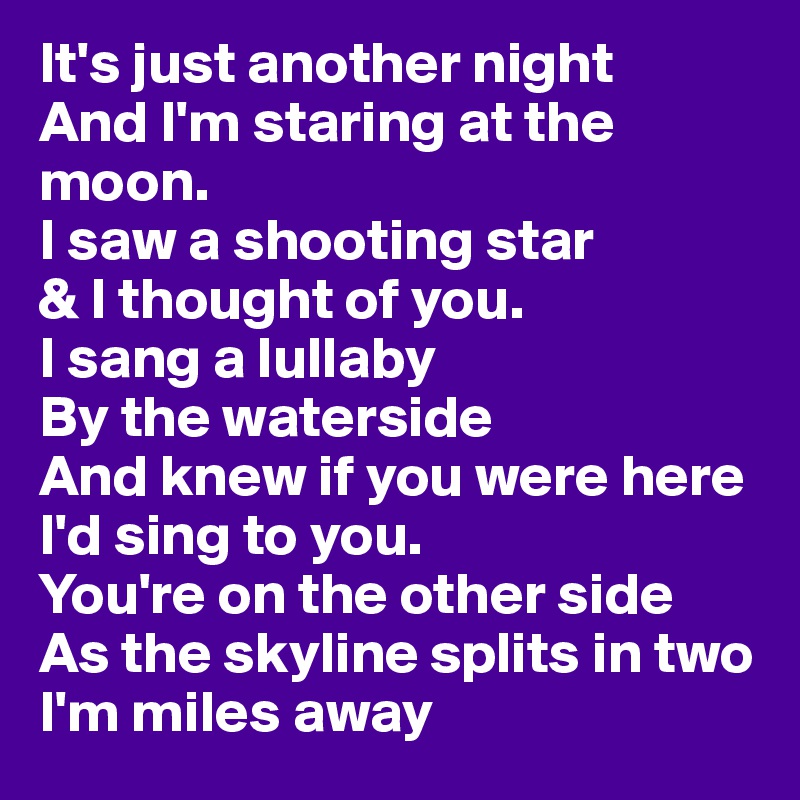 It's just another night
And I'm staring at the moon.
I saw a shooting star 
& I thought of you.
I sang a lullaby
By the waterside
And knew if you were here
I'd sing to you.
You're on the other side
As the skyline splits in two
I'm miles away 