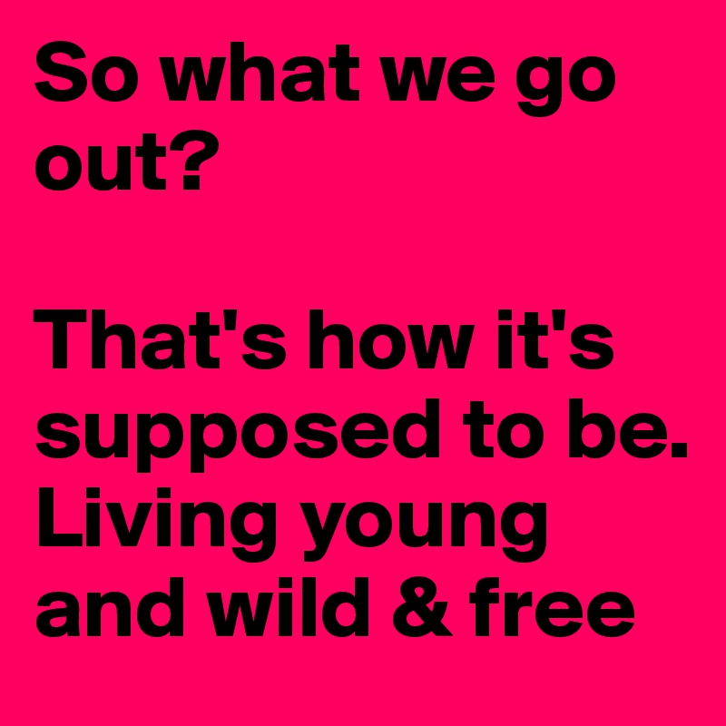 So what we go out?

That's how it's supposed to be. 
Living young and wild & free