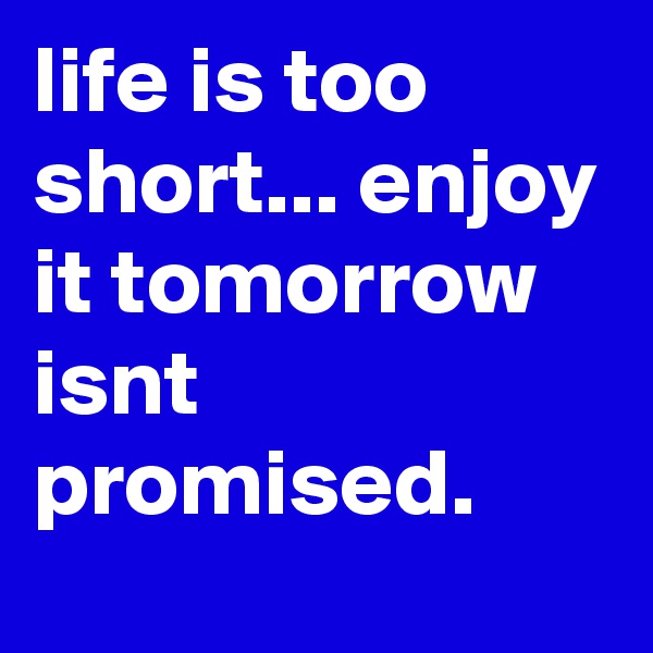 life is too short... enjoy it tomorrow  isnt promised.