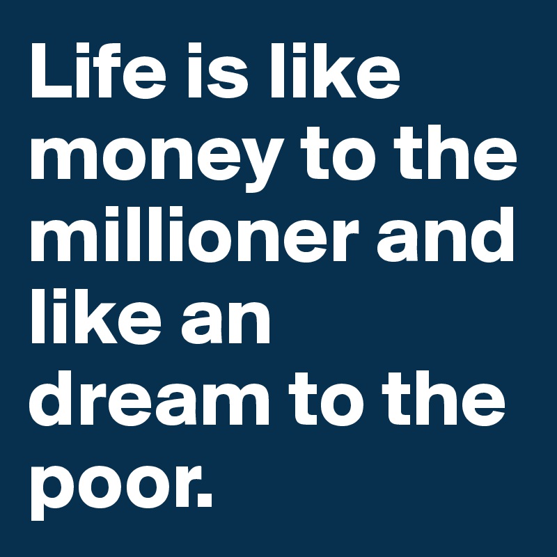 Life is like money to the millioner and like an dream to the poor.