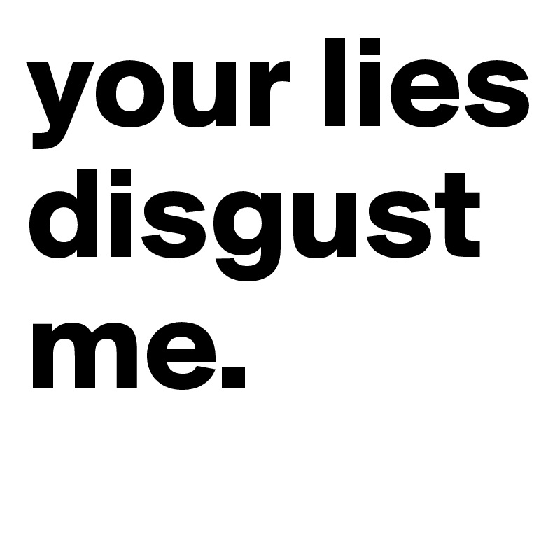 your lies disgust me.    