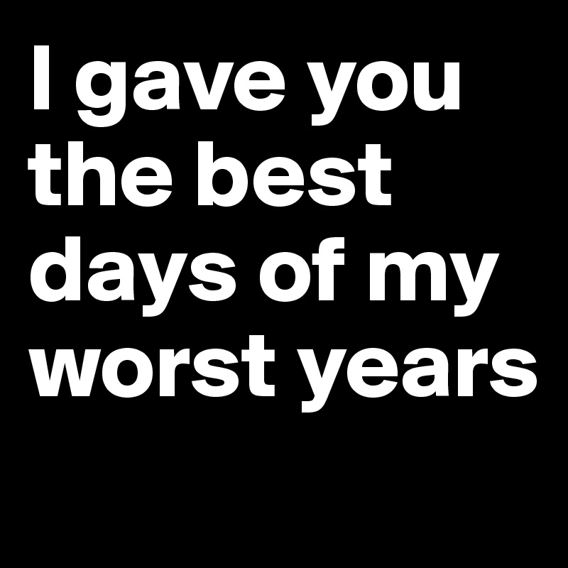 I gave you the best days of my worst years
