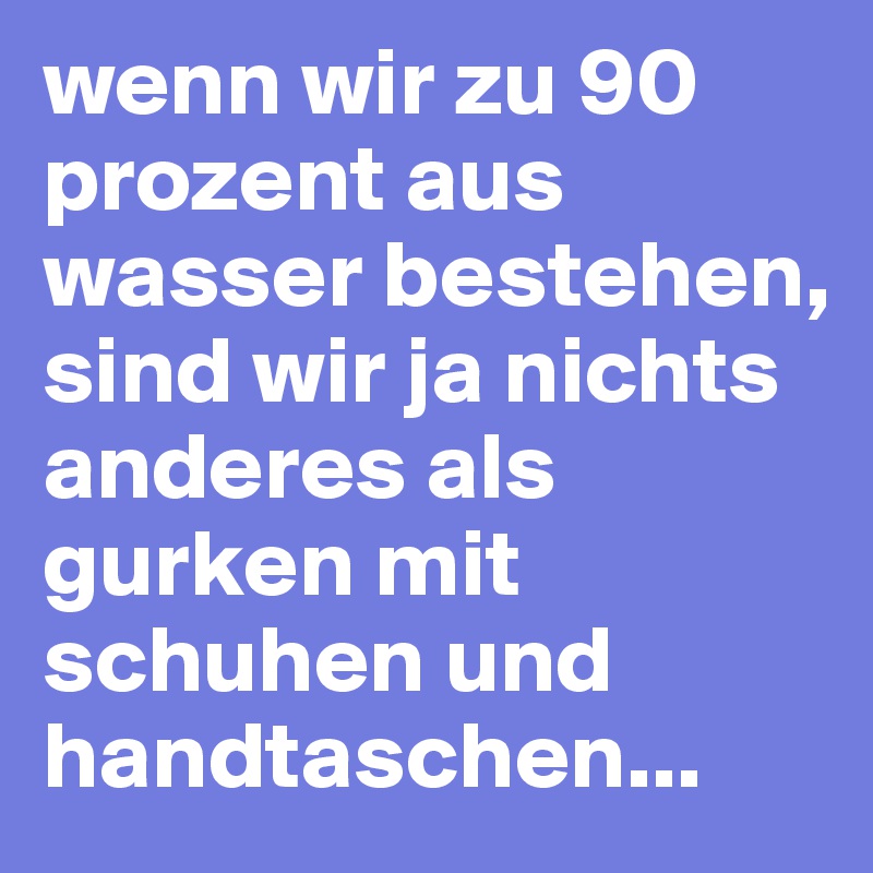 wenn wir zu 90 prozent aus wasser bestehen, sind wir ja nichts anderes als gurken mit schuhen und handtaschen...