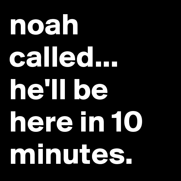 noah called...
he'll be here in 10 minutes.