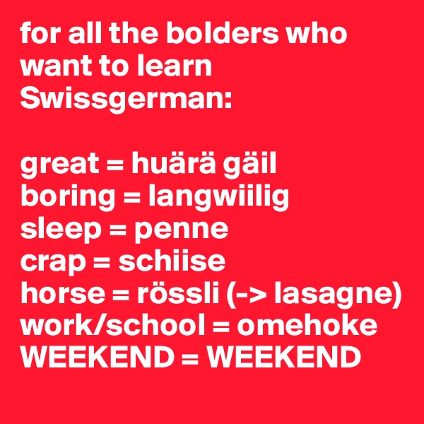 for all the bolders who want to learn Swissgerman:

great = huärä gäil
boring = langwiilig
sleep = penne
crap = schiise
horse = rössli (-> lasagne)
work/school = omehoke
WEEKEND = WEEKEND
