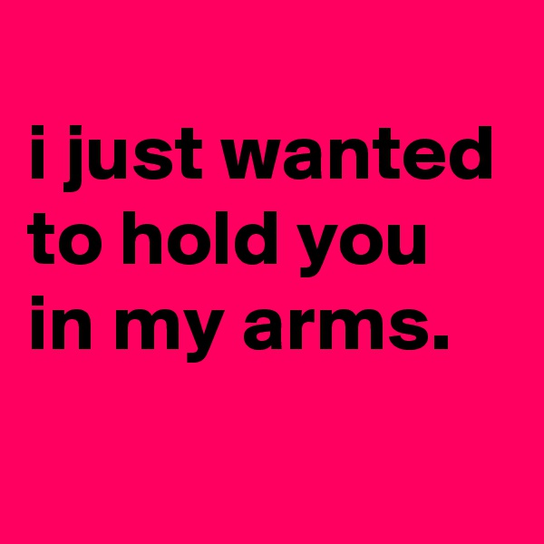 
i just wanted to hold you in my arms.
