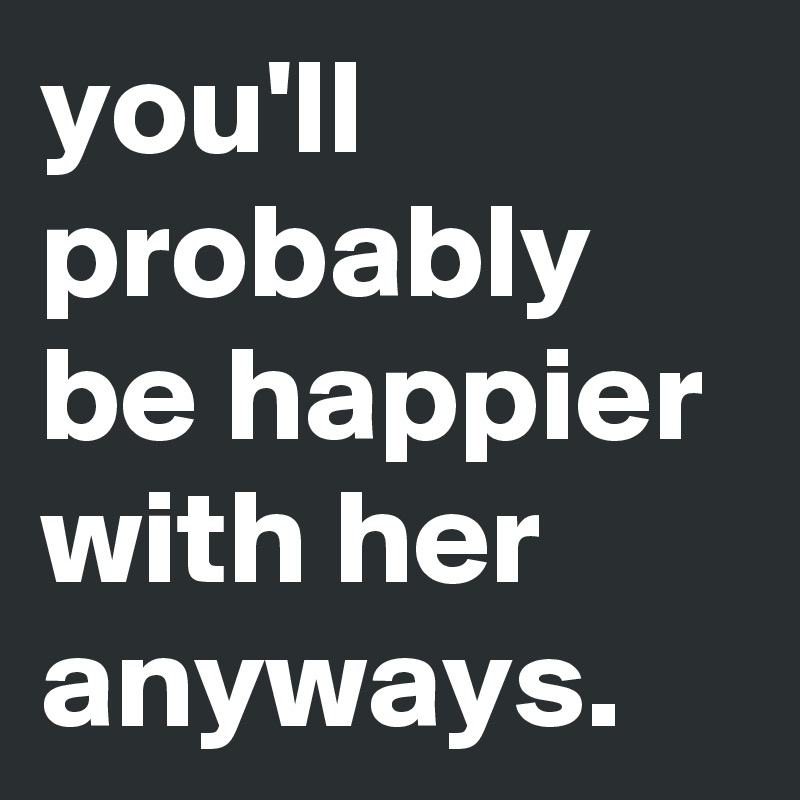you'll probably be happier with her anyways. 