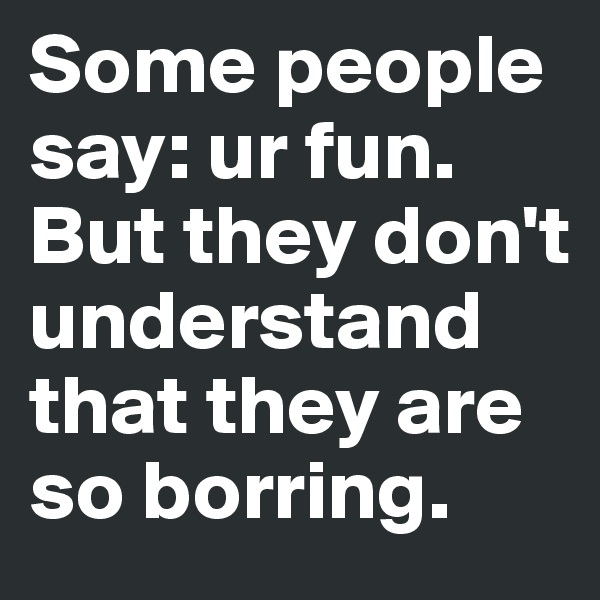 Some people say: ur fun. But they don't understand that they are so borring.