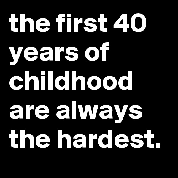the first 40 years of childhood are always the hardest.