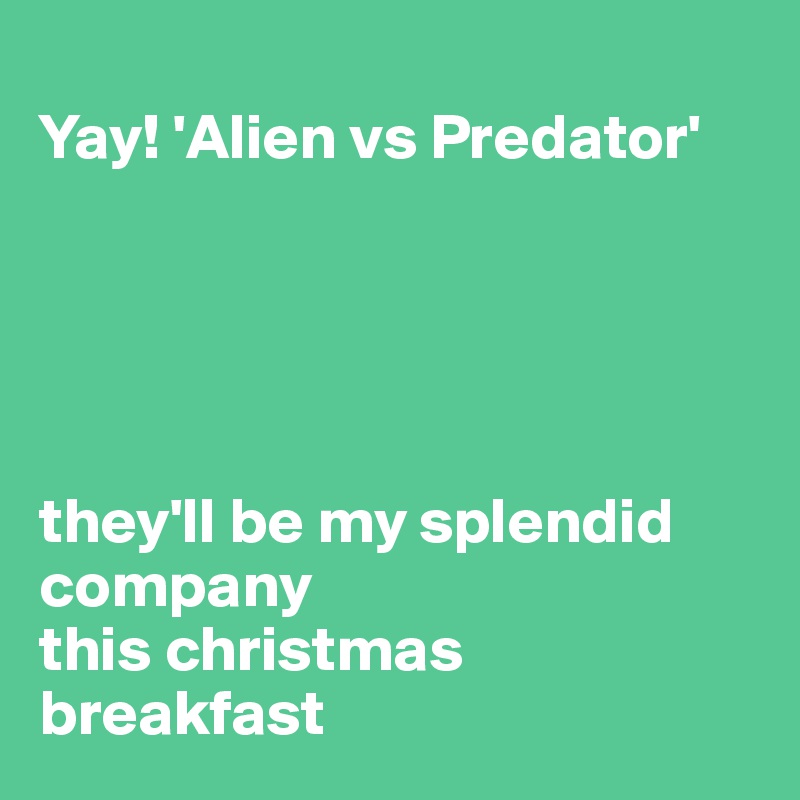 
Yay! 'Alien vs Predator'





they'll be my splendid company 
this christmas breakfast
