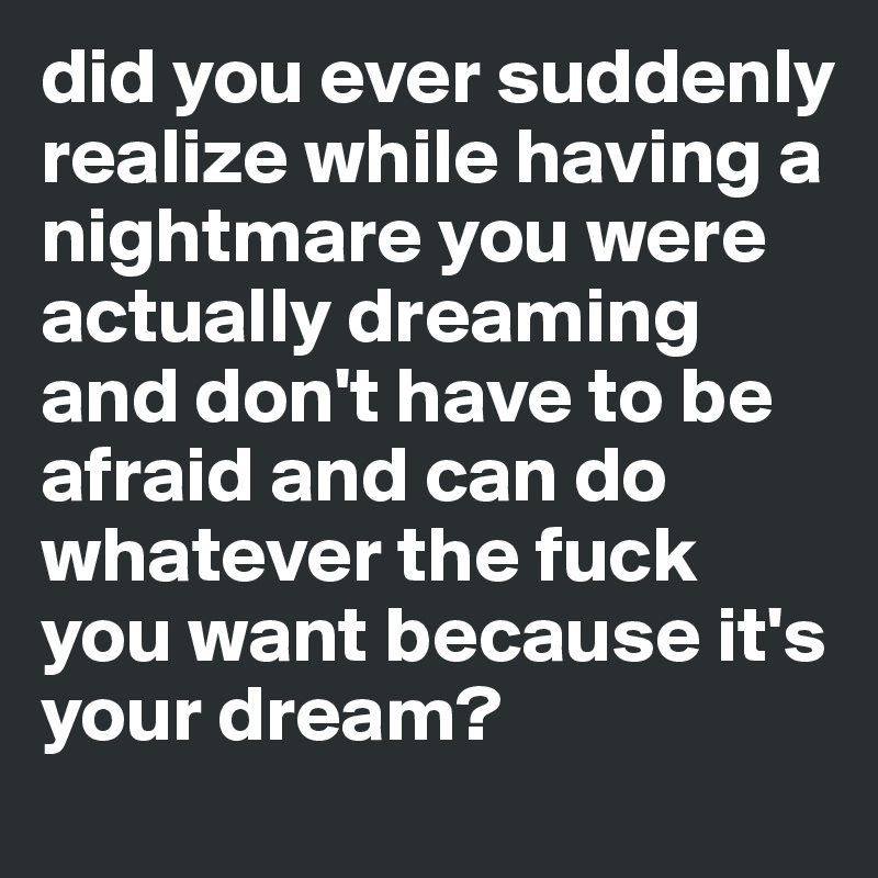 did you ever suddenly realize while having a nightmare you were actually dreaming and don't have to be afraid and can do whatever the fuck you want because it's your dream?