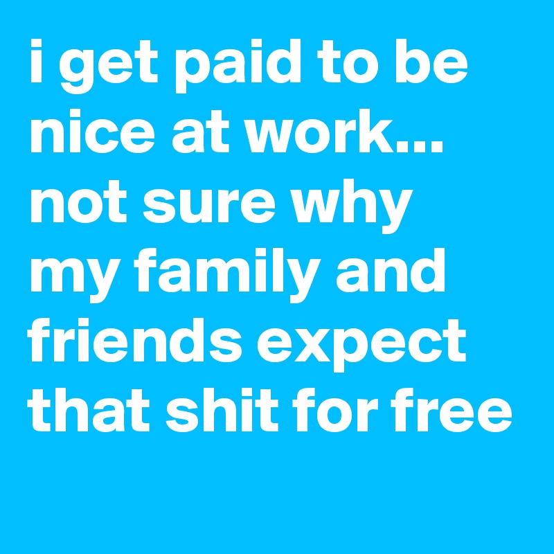 i get paid to be nice at work...
not sure why my family and friends expect that shit for free
