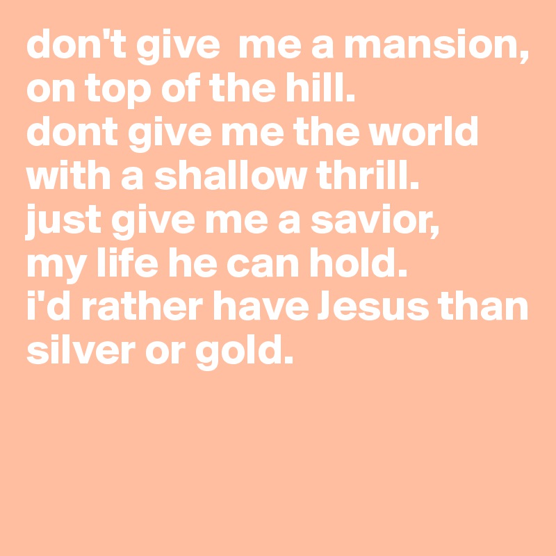 don't give  me a mansion, on top of the hill. 
dont give me the world with a shallow thrill.
just give me a savior, 
my life he can hold. 
i'd rather have Jesus than silver or gold. 


