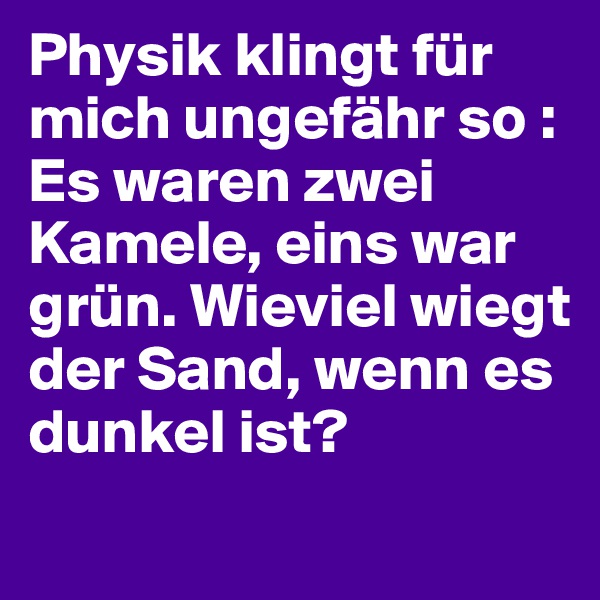 Physik klingt für mich ungefähr so : Es waren zwei Kamele, eins war grün. Wieviel wiegt der Sand, wenn es dunkel ist?

