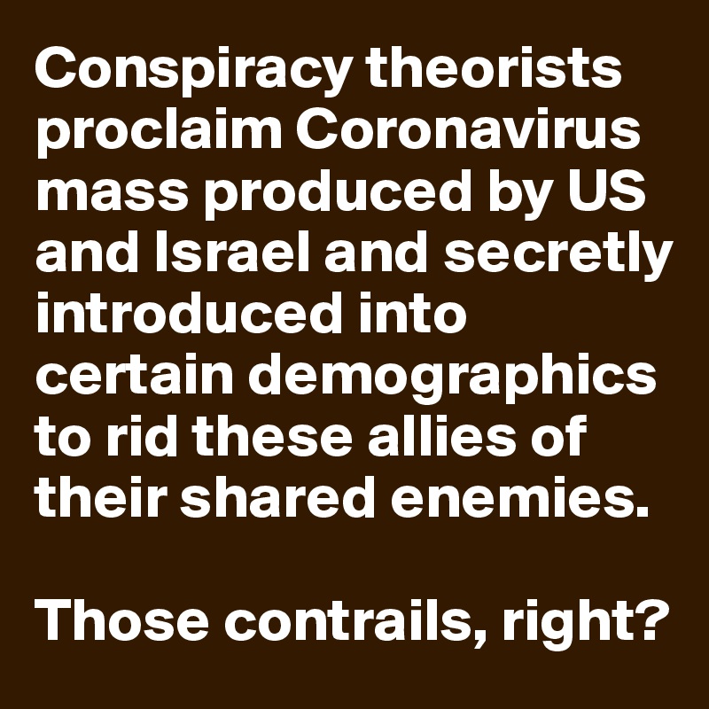 Conspiracy theorists proclaim Coronavirus mass produced by US and Israel and secretly introduced into certain demographics to rid these allies of their shared enemies.

Those contrails, right?