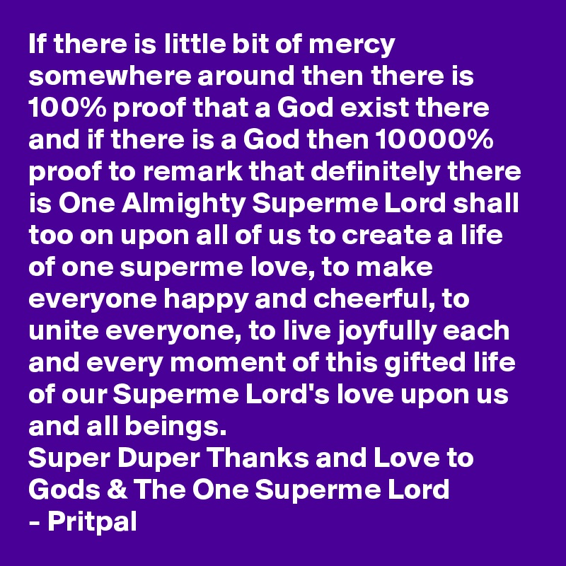 If there is little bit of mercy somewhere around then there is 100% proof that a God exist there and if there is a God then 10000% proof to remark that definitely there is One Almighty Superme Lord shall too on upon all of us to create a life of one superme love, to make everyone happy and cheerful, to unite everyone, to live joyfully each and every moment of this gifted life of our Superme Lord's love upon us and all beings.
Super Duper Thanks and Love to Gods & The One Superme Lord
- Pritpal