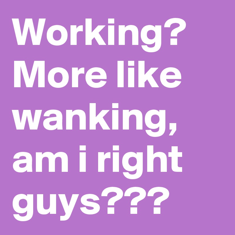 Working? More like wanking, am i right guys???