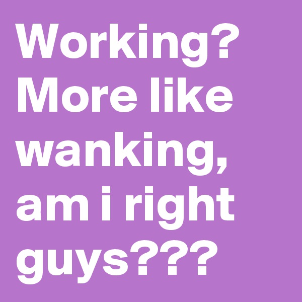 Working? More like wanking, am i right guys???
