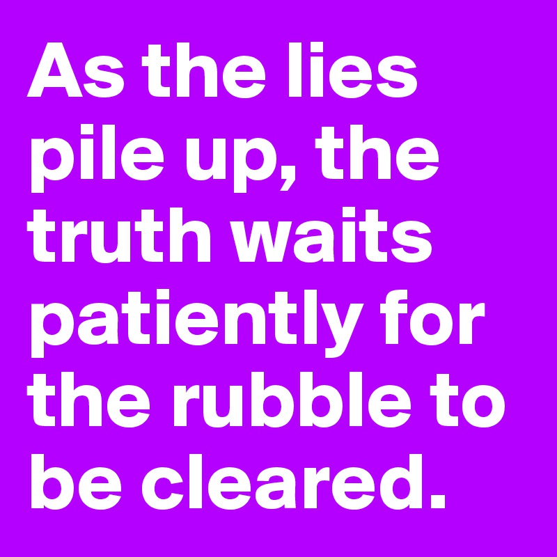 As the lies pile up, the truth waits patiently for the rubble to be cleared.