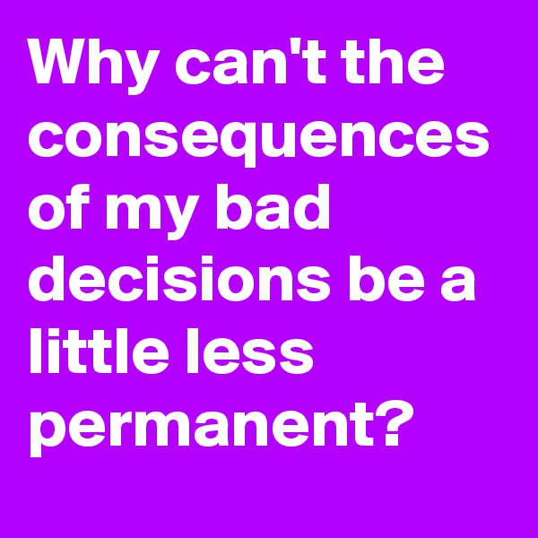 Why can't the consequences of my bad decisions be a little less permanent?