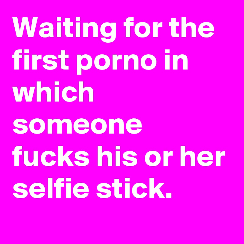 Waiting for the first porno in which someone fucks his or her selfie stick.