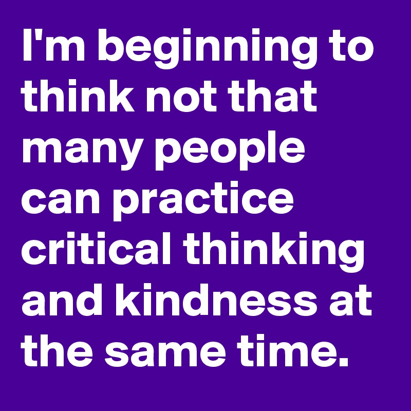 I'm beginning to think not that many people can practice critical thinking and kindness at the same time.