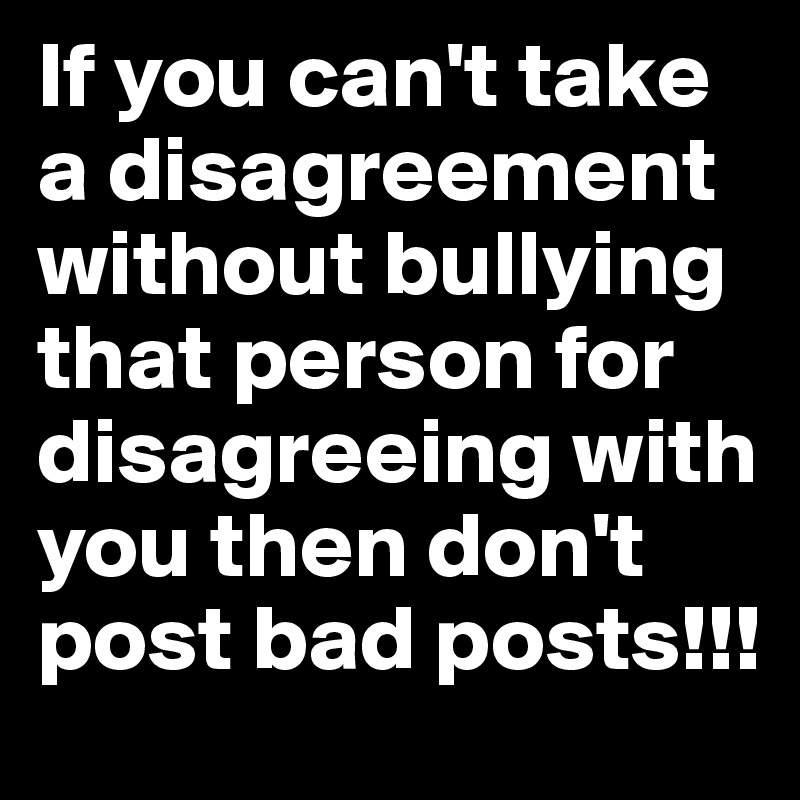 If you can't take a disagreement without bullying that person for disagreeing with you then don't post bad posts!!!