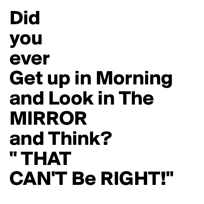 Did 
you
ever
Get up in Morning and Look in The 
MIRROR 
and Think?
" THAT
CAN'T Be RIGHT!"