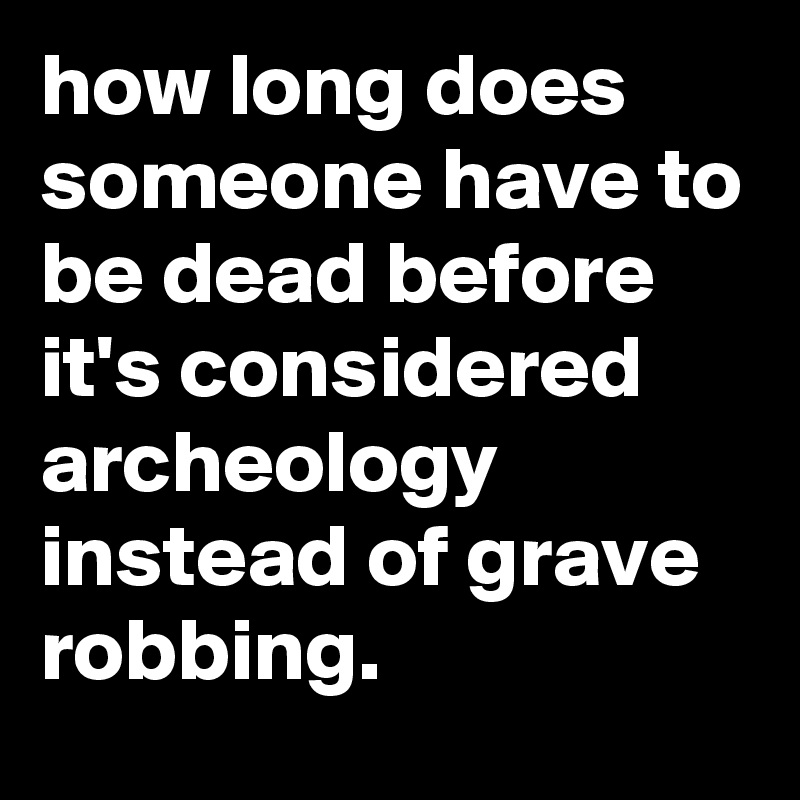 how long does someone have to be dead before it's considered archeology instead of grave robbing.