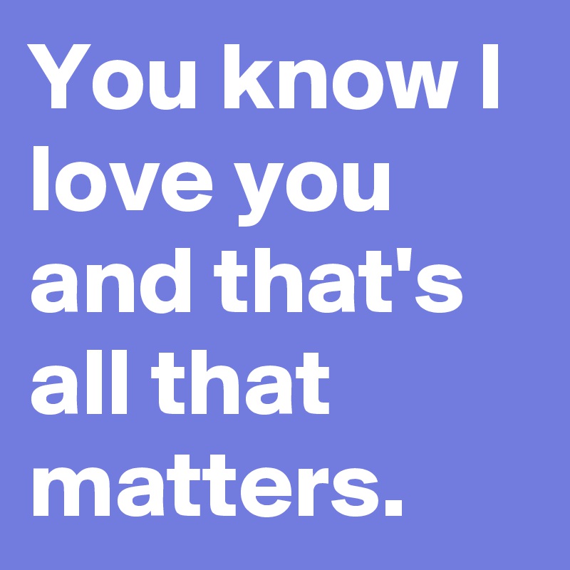 You know I love you and that's all that matters.