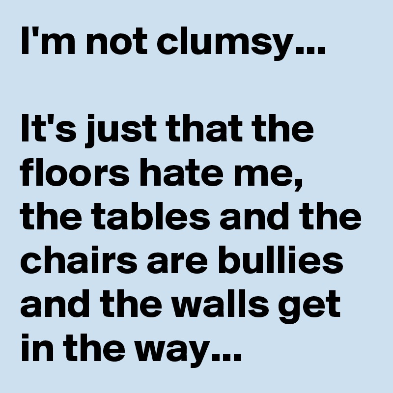 I'm not clumsy...

It's just that the floors hate me, the tables and the chairs are bullies and the walls get in the way...