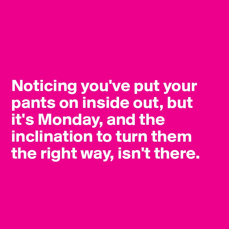 



Noticing you've put your pants on inside out, but it's Monday, and the inclination to turn them the right way, isn't there. 


