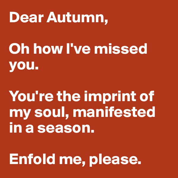 Dear Autumn, 

Oh how I've missed you. 

You're the imprint of my soul, manifested in a season. 

Enfold me, please. 
