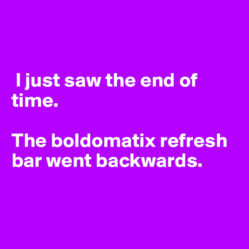 


 I just saw the end of time.

The boldomatix refresh bar went backwards.


