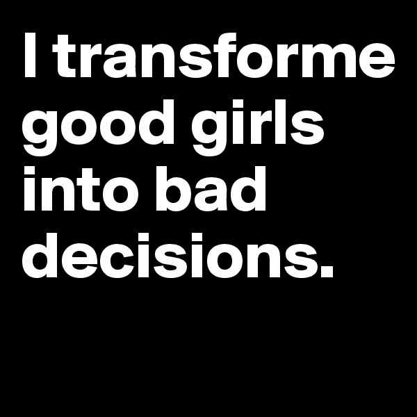 I transforme good girls into bad decisions.
