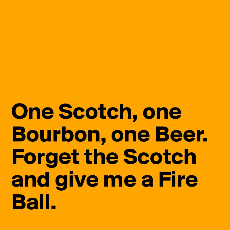 



One Scotch, one Bourbon, one Beer. Forget the Scotch and give me a Fire  Ball. 