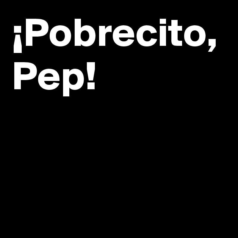 ¡Pobrecito,
Pep!