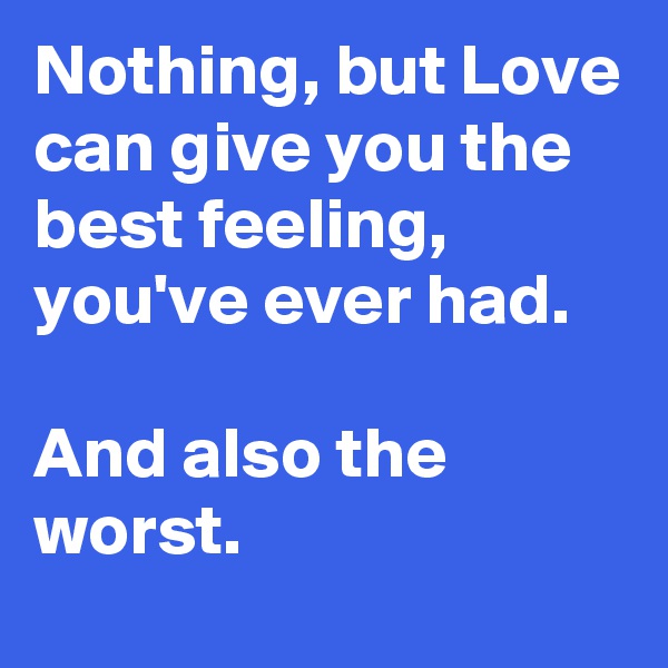 Nothing, but Love can give you the best feeling, you've ever had.

And also the worst.