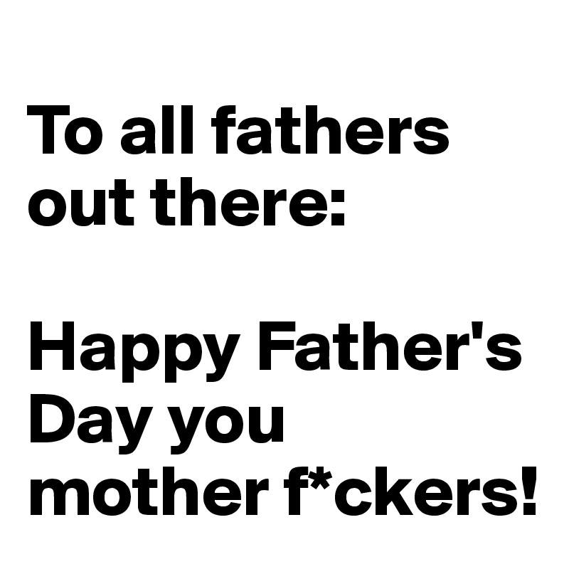 
To all fathers out there: 

Happy Father's Day you mother f*ckers!