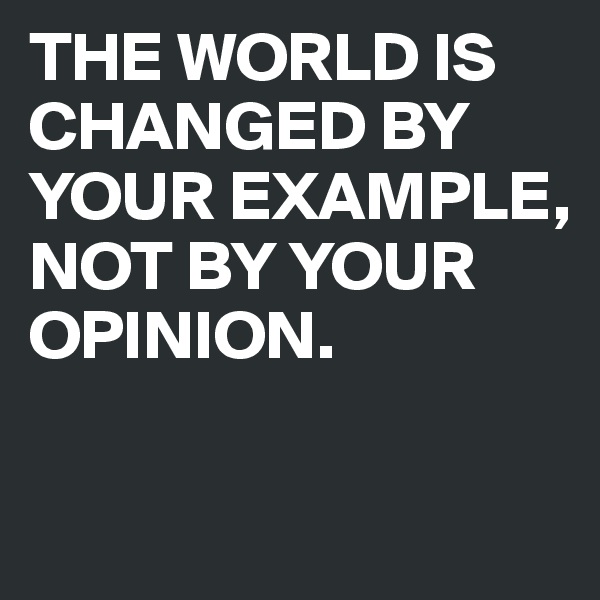THE WORLD IS CHANGED BY YOUR EXAMPLE, NOT BY YOUR OPINION.

