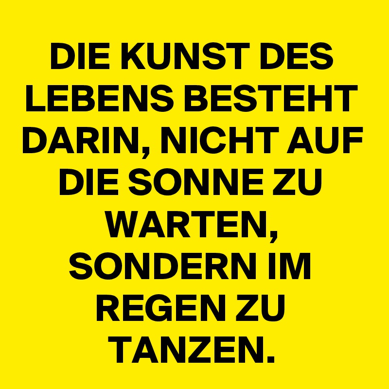 DIE KUNST DES LEBENS BESTEHT DARIN, NICHT AUF DIE SONNE ZU WARTEN, SONDERN IM REGEN ZU TANZEN.