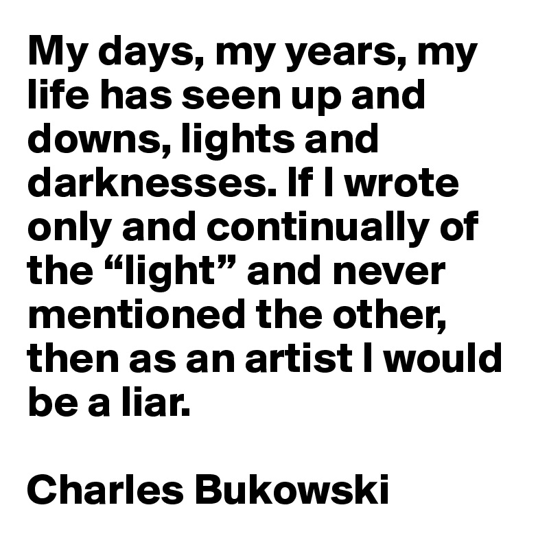 My days, my years, my life has seen up and downs, lights and darknesses. If I wrote only and continually of the “light” and never mentioned the other, then as an artist I would be a liar.

Charles Bukowski