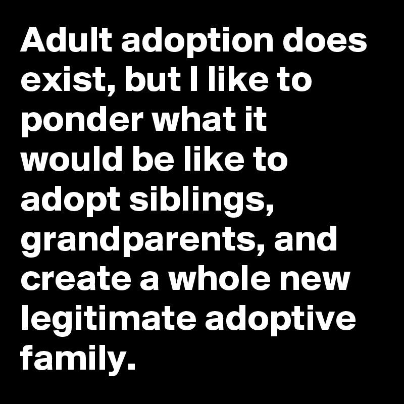 Adult adoption does exist, but I like to ponder what it would be like to adopt siblings, grandparents, and create a whole new legitimate adoptive family.