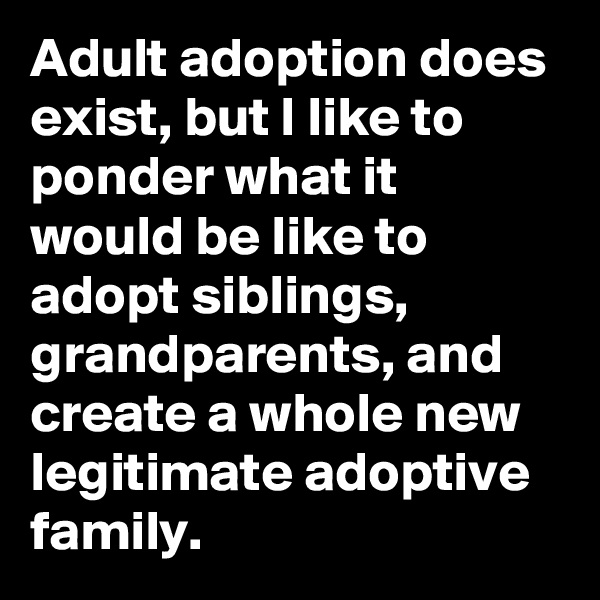 Adult adoption does exist, but I like to ponder what it would be like to adopt siblings, grandparents, and create a whole new legitimate adoptive family.