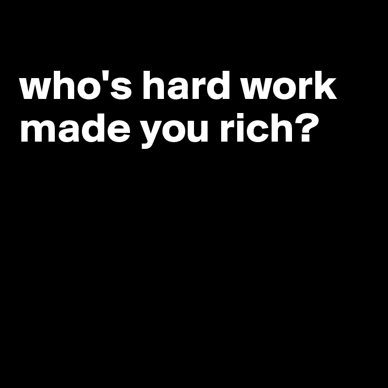 
who's hard work made you rich?




