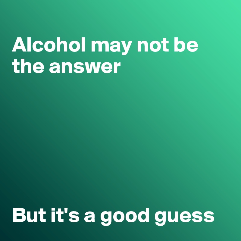 
Alcohol may not be the answer






But it's a good guess