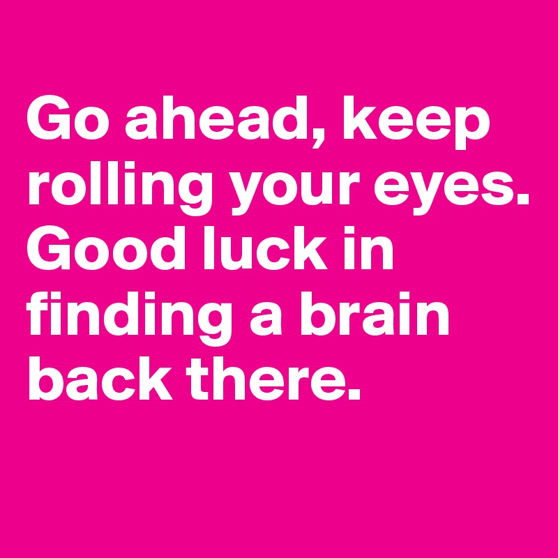 
Go ahead, keep rolling your eyes.
Good luck in finding a brain back there.
