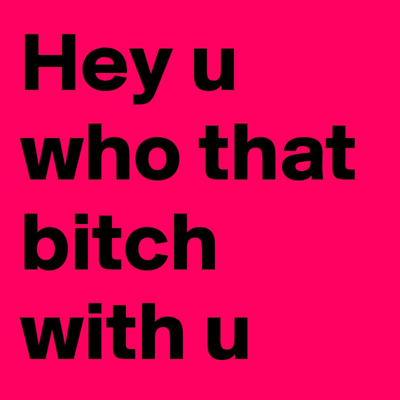 Hey u who that bitch with u