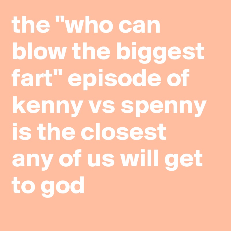 the "who can blow the biggest fart" episode of kenny vs spenny is the closest any of us will get to god