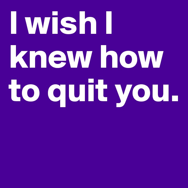 I wish I knew how to quit you.
